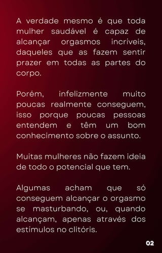 A verdade mesmo é que toda
mulher saudável é capaz de
alcançar orgasmos incríveis,
daqueles que as fazem sentir
prazer em todas as partes do
corpo.
Porém, infelizmente muito
poucas realmente conseguem,
isso porque poucas pessoas
entendem e têm um bom
conhecimento sobre o assunto.
Muitas mulheres não fazem ideia
de todo o potencial que tem.
Algumas acham que só
conseguem alcançar o orgasmo
se masturbando, ou, quando
alcançam, apenas através dos
estímulos no clitóris.
02
02
02
 