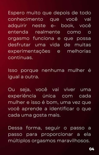 Espero muito que depois de todo
conhecimento que você vai
adquirir neste e- book, você
entenda realmente como o
orgasmo funciona e que possa
desfrutar uma vida de muitas
experimentações e melhorias
contínuas.
Isso porque nenhuma mulher é
igual a outra.
Ou seja, você vai viver uma
experiência única com cada
mulher e isso é bom, uma vez que
você aprende a identificar o que
cada uma gosta mais.
Dessa forma, seguir o passo a
passo para proporcionar a ela
múltiplos orgasmos maravilhosos.
04
04
04
 