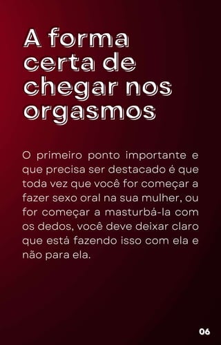 A forma
A forma
certa de
certa de
chegar nos
chegar nos
orgasmos
orgasmos
O primeiro ponto importante e
que precisa ser destacado é que
toda vez que você for começar a
fazer sexo oral na sua mulher, ou
for começar a masturbá-la com
os dedos, você deve deixar claro
que está fazendo isso com ela e
não para ela.
06
06
06
 