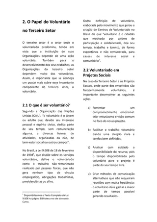 2. O Papel do Voluntário                      Outra     definição    de   voluntário,
                                              elaborada pelo movimento que gerou a
no Terceiro Setor                             criação de Centros de Voluntariado no
                                              Brasil diz que “voluntário é o cidadão
                                              que motivado por valores de
O terceiro setor é o setor onde o             participação e solidariedade, doa seu
voluntariado predomina, tendo em              tempo, trabalho e talento, de forma
vista que a instituição de suas               espontânea e não remunerada, para
Organizações depende de uma ação              causas     de    interesse   social   e
voluntária.   Também       para      o        comunitário”.
desenvolvimento dos seus trabalhos, as
Organizações do terceiro setor                2.2 Voluntariado em
dependem muito dos voluntários.
                                              Projetos Sociais
Assim, é importante que se conheça
um pouco mais sobre esse importante           No caso do Terceiro Setor e os Projetos
componente do terceiro setor, o               Sociais, onde parte dos envolvidos são
voluntário.                                   freqüentemente       voluntários,     é
                                              importante desenvolver as seguintes
                                              ações

2.1 O que é ser voluntário?
                                                 a) Fomentar                    um
Segundo a Organização das Nações                    comprometimento emocional:
Unidas (ONU), “o voluntário é o jovem               criar entusiasmo e visão comum
ou adulto que, devido seu interesse                 no foco do nosso projeto.
pessoal e espírito cívico, dedica parte
de seu tempo, sem remuneração                    b) Facilitar o trabalho voluntário
alguma, a diversas formas de                        dando uma direção clara e
atividades, organizadas ou não, de                  tarefas bem definidas.
bem-estar social ou outros campos”.
                                                 c) Analisar    com    cuidado     a
No Brasil, a Lei 9.608 de 18 de fevereiro           disponibilidade do recurso, pois
de 19981, que dispõe sobre os serviços              o tempo disponibilizado pelo
voluntários, define o voluntariado                  voluntário para o projeto é
como o trabalho não-remunerado                      parte do seu tempo livre.
realizado por pessoas físicas, que não
gera nenhum tipo de vínculo                      d) Criar métodos de comunicação
empregatício, obrigações trabalhistas,              alternativos que não requeiram
previdenciárias ou afins.                           reuniões com muita freqüência:
                                                    o voluntário deve gastar a maior
                                                    parte de tempo possível
1
 Disponibilizamos o Texto Completo da Lei           gerando resultados.
9.608 na página Biblioteca no site do nosso
Curso.
 