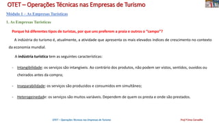 OTET – Operações Técnicas nas Empresas de Turismo
Módulo 1 – As Empresas Turísticas
1. As Empresas Turísticas
Porque há diferentes tipos de turistas, por que uns preferem a praia e outros o “campo”?
A indústria do turismo é, atualmente, a atividade que apresenta os mais elevados índices de crescimento no contexto
da economia mundial.
A indústria turística tem as seguintes características:
- Intangibilidade: os serviços são intangíveis. Ao contrário dos produtos, não podem ser vistos, sentidos, ouvidos ou
cheirados antes da compra;
- Inseparabilidade: os serviços são produzidos e consumidos em simultâneo;
- Heterogeinedade: os serviços são muitos variáveis. Dependem de quem os presta e onde são prestados.
OTET – Operações Técnicas nas Empresas de Turismo Prof.ª Ema Carvalho
 