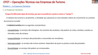 OTET – Operações Técnicas nas Empresas de Turismo
Módulo 1 – As Empresas Turísticas
1. As Empresas Turísticas
Porque há diferentes tipos de turistas, por que uns preferem a praia e outros o “campo”?
A indústria do turismo é, atualmente, a atividade que apresenta os mais elevados índices de crescimento no contexto
da economia mundial.
A indústria turística tem as seguintes características:
- Intangibilidade: os serviços são intangíveis. Ao contrário dos produtos, não podem ser vistos, sentidos, ouvidos ou
cheirados antes da compra;
- Inseparabilidade: os serviços são produzidos e consumidos em simultâneo;
- Heterogeneidade: os serviços são muitos variáveis. Dependem de quem os presta e onde são prestados.
- Perecibilidade: os serviços não podem ser armazenados.
OTET – Operações Técnicas nas Empresas de Turismo Prof.ª Ema Carvalho
 