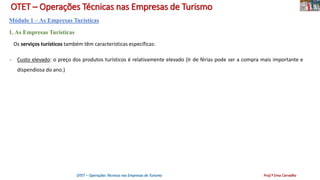 OTET – Operações Técnicas nas Empresas de Turismo
Módulo 1 – As Empresas Turísticas
1. As Empresas Turísticas
Os serviços turísticos também têm características específicas:
- Custo elevado: o preço dos produtos turísticos é relativamente elevado (Ir de férias pode ser a compra mais importante e
dispendiosa do ano.)
OTET – Operações Técnicas nas Empresas de Turismo Prof.ª Ema Carvalho
 