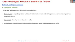 OTET – Operações Técnicas nas Empresas de Turismo
Módulo 1 – As Empresas Turísticas
1. As Empresas Turísticas
Os serviços turísticos também têm características específicas:
- Custo elevado: o preço dos produtos turísticos é relativamente elevado (Ir de férias pode ser a compra mais importante e
dispendiosa do ano.)
- Sazonalidade: picos de procura sobretudo no verão;
- Interdependência: a indústria do turismo é composta por vários setores que dependem uns dos outros.
OTET – Operações Técnicas nas Empresas de Turismo Prof.ª Ema Carvalho
 