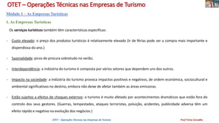 OTET – Operações Técnicas nas Empresas de Turismo
Módulo 1 – As Empresas Turísticas
1. As Empresas Turísticas
Os serviços turísticos também têm características específicas:
- Custo elevado: o preço dos produtos turísticos é relativamente elevado (Ir de férias pode ser a compra mais importante e
dispendiosa do ano.)
- Sazonalidade: picos de procura sobretudo no verão;
- Interdependência: a indústria do turismo é composta por vários setores que dependem uns dos outros.
- Impacto na sociedade: a indústria do turismo provoca impactos positivos e negativos, de ordem económica, sociocultural e
ambiental significativos no destino, embora não deixe de afetar também as áreas emissoras.
- Estão sujeitos a efeitos de choques externos: o turismo é muito afetado por acontecimentos dramáticos que estão fora do
controlo dos seus gestores. (Guerras, tempestades, ataques terroristas, poluição, acidentes, publicidade adversa têm um
efeito rápido e negativo na evolução dos negócios.)
OTET – Operações Técnicas nas Empresas de Turismo Prof.ª Ema Carvalho
 