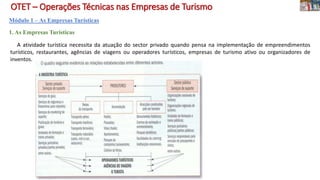 OTET – Operações Técnicas nas Empresas de Turismo
Módulo 1 – As Empresas Turísticas
1. As Empresas Turísticas
A atividade turística necessita da atuação do sector privado quando pensa na implementação de empreendimentos
turísticos, restaurantes, agências de viagens ou operadores turísticos, empresas de turismo ativo ou organizadores de
inventos.
 