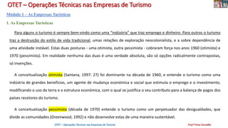 OTET – Operações Técnicas nas Empresas de Turismo
Módulo 1 – As Empresas Turísticas
1. As Empresas Turísticas
Para alguns o turismo é sempre bem-vindo como uma “indústria” que traz emprego e dinheiro. Para outros o turismo
traz a destruição do estilo de vida tradicional, umas relações de exploração neocolonialista, e a sobre dependência de
uma atividade instável. Estas duas posturas - uma otimista, outra pessimista - cobraram força nos anos 1960 (otimista) e
1970 (pessimista). Em realidade nenhuma das duas é uma verdade absoluta, são só opções radicalmente contrapostas,
só invenções.
A conceitualização otimista (Santana, 1997: 27) foi dominante na década de 1960, e entende o turismo como uma
indústria de grandes benefícios, um agente de mudança económica e social que estimula o emprego e o investimento,
modificando o uso da terra e a estrutura económica, com o qual se justifica o seu contributo para a balança de pagos dos
países recetores do turismo.
A conceitualização pessimista (década de 1970) entende o turismo como um perpetuador das desigualdades, que
divide as comunidades (Greenwood, 1992) e não desenvolve estas de uma maneira sustentável.
OTET – Operações Técnicas nas Empresas de Turismo Prof.ª Ema Carvalho
 