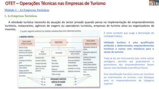 OTET – Operações Técnicas nas Empresas de Turismo
Módulo 1 – As Empresas Turísticas
1. As Empresas Turísticas
A atividade turística necessita da atuação do sector privado quando pensa na implementação de empreendimentos
turísticos, restaurantes, agências de viagens ou operadores turísticos, empresas de turismo ativo ou organizadores de
inventos.
É neste contexto que surge a Declaração de
Utilidade Pública
Utilidade turística é uma qualificação
atribuída a determinados empreendimentos
turísticos e outros com relevância para o
sector do turismo.
Trata-se de um instrumento que, entre outras
vantagens, permite aos proprietários e
promotores dos empreendimentos terem
acesso mais facilitado a benefícios fiscais.
Esta classificação funciona como um incentivo
ao investimento no turismo, com destaque
para os empreendimentos de categoria
superior
 