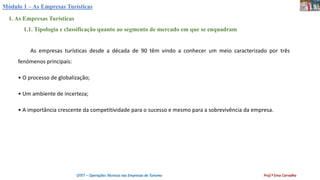 Módulo 1 – As Empresas Turísticas
1. As Empresas Turísticas
1.1. Tipologia e classificação quanto ao segmento de mercado em que se enquadram
As empresas turísticas desde a década de 90 têm vindo a conhecer um meio caracterizado por três
fenómenos principais:
• O processo de globalização;
• Um ambiente de incerteza;
• A importância crescente da competitividade para o sucesso e mesmo para a sobrevivência da empresa.
OTET – Operações Técnicas nas Empresas de Turismo Prof.ª Ema Carvalho
 