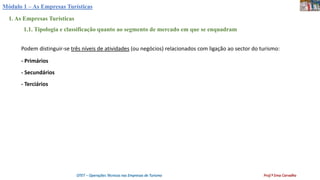 Módulo 1 – As Empresas Turísticas
1. As Empresas Turísticas
1.1. Tipologia e classificação quanto ao segmento de mercado em que se enquadram
Podem distinguir-se três níveis de atividades (ou negócios) relacionados com ligação ao sector do turismo:
- Primários
- Secundários
- Terciários
OTET – Operações Técnicas nas Empresas de Turismo Prof.ª Ema Carvalho
 