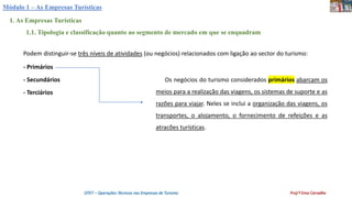 Módulo 1 – As Empresas Turísticas
1. As Empresas Turísticas
1.1. Tipologia e classificação quanto ao segmento de mercado em que se enquadram
Podem distinguir-se três níveis de atividades (ou negócios) relacionados com ligação ao sector do turismo:
- Primários
- Secundários
- Terciários
Os negócios do turismo considerados primários abarcam os
meios para a realização das viagens, os sistemas de suporte e as
razões para viajar. Neles se inclui a organização das viagens, os
transportes, o alojamento, o fornecimento de refeições e as
atracões turísticas.
OTET – Operações Técnicas nas Empresas de Turismo Prof.ª Ema Carvalho
 
