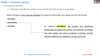 Módulo 1 – As Empresas Turísticas
1. As Empresas Turísticas
1.1. Tipologia e classificação quanto ao segmento de mercado em que se enquadram
Podem distinguir-se três níveis de atividades (ou negócios) relacionados com ligação ao sector do turismo:
- Primários
- Secundários
- Terciários Os negócios secundários são aqueles que beneficiam
diretamente dos gastos dos turistas, normalmente no destino,
mas nem sempre, tais como os seguros, os bancos, serviços
pessoais (cabeleireiros, limpeza) ou as lojas comerciais.
OTET – Operações Técnicas nas Empresas de Turismo Prof.ª Ema Carvalho
 