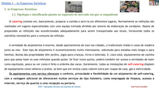 Módulo 1 – As Empresas Turísticas
1. As Empresas Turísticas
1.1. Tipologia e classificação quanto ao segmento de mercado em que se enquadram
O catering consiste em, basicamente, preparar a comida e servi-la em diferentes lugares. Normalmente as refeições são
realizadas em lugares especializados com uma equipa treinada dividida por setores de elaboração de cardápios. Depois de
preparadas as refeições são acondicionadas adequadamente para serem transportadas aos locais, fornecendo todos os
utensílios necessários para o consumo da refeição.
A variedade de alojamentos é enorme, desde apartamentos de luxo nas cidades, a tradicionais chalés e casas de madeira
junto ao mar. Este tipo de alojamento é economicamente muito interessante, sobretudo para estadias mais longas e para
famílias. Muitas das propriedades têm jardins, jogos para crianças, livros e televisão. E, claro está, equipamentos de cozinha
para que possa fazer as suas refeições quando quiser. Se ficar numa quinta, poderá também ter acesso a atividades de lazer
como equitação, pesca ou ver como é feita a ordenha das vacas. Geralmente, todas as instalações de self-catering dispõem
de equipamento como talheres e pratos, se bem que em muitos casos cobrem extra por roupas de casa, gás e eletricidade.
Os apartamentos com serviço oferecem o conforto, privacidade e flexibilidade de um alojamento de self-catering,
com a vantagem adicional de oferecerem muitos serviços de tipo hoteleiro, como empregada de limpeza, acessos à
internet, serviço de quartos e uma recepção ou portaria.
OTET – Operações Técnicas nas Empresas de Turismo Prof.ª Ema Carvalho
 