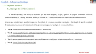 Módulo 1 – As Empresas Turísticas
1. As Empresas Turísticas
1.2. Tipologia dos serviços prestados
OTET – Operações Técnicas nas Empresas de Turismo Prof.ª Ema Carvalho
A indústria turística, com todas as atividades que lhe dizem respeito, aviação, agências de viagem, operadores turísticos,
hotelaria, restauração, catering, rent-a-car, animação turística, etc., é a indústria com o mais acentuado crescimento mundial.
Uma vez que a indústria em questão integra uma diversidade de empresas associadas à produção e distribuição de grande variedade
de produtos e uma grande variedade de clientela, apresenta-se aqui uma tipologia de empresas turísticas:
o Tipo A: empresas hoteleiras e similares (alojamento e restauração).
o Tipo B: empresas de transporte coletivo como companhias de autocarros, companhias férreas, aéreas, organizadoras de cruzeiros
e as empresas de aluguer de automóveis.
o Tipo C: agentes organizadores de viagens (agências de viagens – retalhistas e os operadores turísticos – grossistas).
o Tipo D: empresas de animação, informação.
 