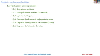 Módulo 1 – As Empresas Turísticas
1.2. Tipologia dos serviços prestados
1.2.1. Operadores turísticos
1.2.2. Transportadoras Aéreas e Ferroviárias
1.2.3. Agências de Viagens
1.2.4. Unidades Hoteleiras e de alojamento turístico
1.2.5. Empresas de Organização e Gestão de Eventos
1.2.6. Empresas de Animação Turística
OTET – Operações Técnicas nas Empresas de Turismo Prof.ª Ema Carvalho
 