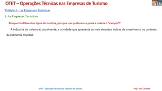 OTET – Operações Técnicas nas Empresas de Turismo
Módulo 1 – As Empresas Turísticas
1. As Empresas Turísticas
Porque há diferentes tipos de turistas, por que uns preferem a praia e outros o “campo”?
A indústria do turismo é, atualmente, a atividade que apresenta os mais elevados índices de crescimento no contexto
da economia mundial.
OTET – Operações Técnicas nas Empresas de Turismo Prof.ª Ema Carvalho
 