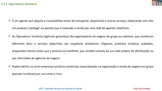 1.2.1. Operadores turísticos
OTET – Operações Técnicas nas Empresas de Turismo Prof.ª Ema Carvalho
 É um agente que adquire e compatibiliza meios de transporte, alojamento e outros serviços, elaborando com eles
um produto (´package’ ou pacote) que é colocado à venda por uma rede de agentes retalhistas.
 Os Operadores Turísticos (agências grossistas) são organizadores de viagens de grupo ou coletivas, que combinam
diferentes bens e serviços adquiridos aos respetivos produtores. Organiza, produtos turísticos acabados,
preparados mesmo antes que a procura se manifeste, que vendem através da sua rede própria de distribuição ou
por intermédio de agências de viagens.
 Podem definir-se como empresas turísticas comerciais especializadas na organização e venda de viagens em grupo
(pacotes turísticos) por sua conta e risco.
 