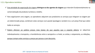 1.2.1. Operadores turísticos
OTET – Operações Técnicas nas Empresas de Turismo Prof.ª Ema Carvalho
 Esta atividade de organização de viagens distingue-se dos agentes de viagens que intervém fundamentalmente na
comercialização de produtos turísticos a retalho.
 Para organizarem uma viagem, os operadores adquirem aos produtores os serviços que integram na viagem por
um determinado preço, combinam estes serviços num pacote (package) e vendem-no a um preço final que cobre
todos os serviços.
 Podem oferecer ao público preços mais baixos do que aqueles que o viajante obteria se adquirisse
individualmente o transporte, a transferências entre o aeroporto e o hotel, as visitas, o alojamento, as refeições,
porque compra estes serviços a preços por grosso e com desconto.
 