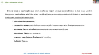1.2.1. Operadores turísticos
OTET – Operações Técnicas nas Empresas de Turismo Prof.ª Ema Carvalho
Embora todas as organizações que criam pacotes de viagem sob sua responsabilidade e risco e que vendem
diretamente ou através de retalhistas sejam considerados como operadores, podemos distinguir os seguintes tipos
que formam a indústria dos grossistas:
• operadores independentes;
• companhias aéreas que trabalham em cooperação com um negociante de viagens por grosso;
• agentes de viagens a retalho que organiza pacotes para os seus clientes;
• operador de viagens em autocarro;
• empresas organizadoras de viagens de incentivo;
• clubes de viagens.
 