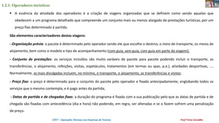 1.2.1. Operadores turísticos
OTET – Operações Técnicas nas Empresas de Turismo Prof.ª Ema Carvalho
 A essência da atividade dos operadores é a criação de viagens organizadas que se definem como sendo aquelas que
obedecem a um programa detalhado que compreende um conjunto mais ou menos alargado de prestações turísticas, por um
preço fixo determinado à partida.
São elementos caracterizadores destas viagens:
- Organização prévia: o pacote é determinado pelo operador sendo ele que escolhe o destino, o meio de transporte, os meios de
alojamento, bem como o modelo e tipo de acompanhamento (com guia, sem guia, com guia em parte da viagem);
- Conjunto de prestações: os serviços incluídos são muito varáveis de pacote para pacote podendo incluir o transporte, as
transferências, o alojamento, refeições, visitas, espetáculos, tratamentos (em termas ou spas, p.e.), atividades desportivas, ....
Normalmente, as mais divulgadas incluem, no mínimo, o transporte, o alojamento, as transferências e visitas;
- Preço fixo: o preço é determinado para o conjunto do pacote pelo operador e fixado antecipadamente, englobando todos os
serviços que o mesmo contempla, e é pago antes da partida;
- Datas de partida e de chegadas fixas: a duração do programa é fixada com a sua publicação pelo que as datas de partida e de
chegada são fixadas com antecedência (dia e hora) não podendo, em regra, ser alteradas e se o fazem sofrem uma penalização
de preço.
 