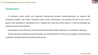 1.2.2. Transportadoras Aéreas e Ferroviárias
OTET – Operações Técnicas nas Empresas de Turismo Prof.ª Ema Carvalho
Transporte Aéreo
O transporte aéreo sofreu uma expansão relativamente grande comparativamente ao conjunto dos
transportes públicos. Até 1936 o transporte aéreo evoluiu lentamente e só passados 20 anos é que se dá o
grande salto qualitativo e quantitativo com a redução dos custos das tarifas aéreas e a nível da produção das
aeronaves (entre outros fatores).
Este progresso veio estimular a procura do transporte aéreo devido, sobretudo, à sua rapidez e segurança.
Grande parte das companhias eram do Estado, ou o Estado detinha a maioria do seu capital, motivo pelo qual
as políticas aplicadas fossem de carácter protecionista.
 