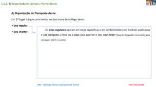 1.2.2. Transportadoras Aéreas e Ferroviárias
OTET – Operações Técnicas nas Empresas de Turismo Prof.ª Ema Carvalho
A) Organização do Transporte Aéreo
Em 1º lugar há que caracterizar os dois tipos de tráfego aéreo:
• Voo regular
• Voo charter.
Os voos regulares operam em rotas específicas e em conformidade com horários publicados
e são obrigados a levá-los a cabo seja qual for o seu load factor (Taxa de Ocupação necessários para
conseguir cobrir os custos).
 