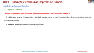 OTET – Operações Técnicas nas Empresas de Turismo
Módulo 1 – As Empresas Turísticas
1. As Empresas Turísticas
Porque há diferentes tipos de turistas, por que uns preferem a praia e outros o “campo”?
A indústria do turismo é, atualmente, a atividade que apresenta os mais elevados índices de crescimento no contexto
da economia mundial.
A indústria turística tem as seguintes características:
OTET – Operações Técnicas nas Empresas de Turismo Prof.ª Ema Carvalho
 