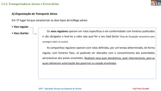 1.2.2. Transportadoras Aéreas e Ferroviárias
OTET – Operações Técnicas nas Empresas de Turismo Prof.ª Ema Carvalho
A) Organização do Transporte Aéreo
Em 1º lugar há que caracterizar os dois tipos de tráfego aéreo:
• Voo regular
• Voo charter.
Os voos regulares operam em rotas específicas e em conformidade com horários publicados
e são obrigados a levá-los a cabo seja qual for o seu load factor (Taxa de Ocupação necessários para
conseguir cobrir os custos).
As companhias regulares operam com rotas definidas, por um tempo determinado, de forma
regular, com horários fixos, só podendo ser alterados com o consentimento das autoridades
aeronáuticas dos países envolvidos. Realizam voos quer domésticos, quer internacionais, para as
quais obtiveram autorização dos governos ou estado envolvidos.
 
