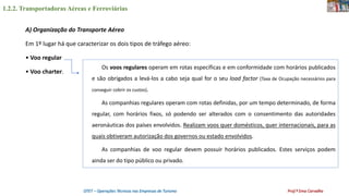 1.2.2. Transportadoras Aéreas e Ferroviárias
OTET – Operações Técnicas nas Empresas de Turismo Prof.ª Ema Carvalho
A) Organização do Transporte Aéreo
Em 1º lugar há que caracterizar os dois tipos de tráfego aéreo:
• Voo regular
• Voo charter.
Os voos regulares operam em rotas específicas e em conformidade com horários publicados
e são obrigados a levá-los a cabo seja qual for o seu load factor (Taxa de Ocupação necessários para
conseguir cobrir os custos).
As companhias regulares operam com rotas definidas, por um tempo determinado, de forma
regular, com horários fixos, só podendo ser alterados com o consentimento das autoridades
aeronáuticas dos países envolvidos. Realizam voos quer domésticos, quer internacionais, para as
quais obtiveram autorização dos governos ou estado envolvidos.
As companhias de voo regular devem possuir horários publicados. Estes serviços podem
ainda ser do tipo público ou privado.
 