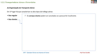 1.2.2. Transportadoras Aéreas e Ferroviárias
OTET – Operações Técnicas nas Empresas de Turismo Prof.ª Ema Carvalho
A) Organização do Transporte Aéreo
Em 1º lugar há que caracterizar os dois tipos de tráfego aéreo:
• Voo regular
• Voo charter.
 Os serviços charter podem ser cancelados se a procura for insuficiente.
 