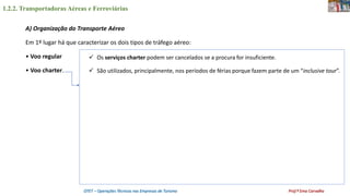 1.2.2. Transportadoras Aéreas e Ferroviárias
OTET – Operações Técnicas nas Empresas de Turismo Prof.ª Ema Carvalho
A) Organização do Transporte Aéreo
Em 1º lugar há que caracterizar os dois tipos de tráfego aéreo:
• Voo regular
• Voo charter.
 Os serviços charter podem ser cancelados se a procura for insuficiente.
 São utilizados, principalmente, nos períodos de férias porque fazem parte de um “inclusive tour”.
 
