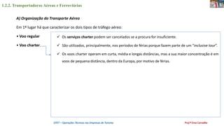 1.2.2. Transportadoras Aéreas e Ferroviárias
OTET – Operações Técnicas nas Empresas de Turismo Prof.ª Ema Carvalho
A) Organização do Transporte Aéreo
Em 1º lugar há que caracterizar os dois tipos de tráfego aéreo:
• Voo regular
• Voo charter.
 Os serviços charter podem ser cancelados se a procura for insuficiente.
 São utilizados, principalmente, nos períodos de férias porque fazem parte de um “inclusive tour”.
 Os voos charter operam em curta, média e longas distâncias, mas a sua maior concentração é em
voos de pequena distância, dentro da Europa, por motivo de férias.
 