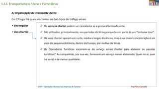 1.2.2. Transportadoras Aéreas e Ferroviárias
OTET – Operações Técnicas nas Empresas de Turismo Prof.ª Ema Carvalho
A) Organização do Transporte Aéreo
Em 1º lugar há que caracterizar os dois tipos de tráfego aéreo:
• Voo regular
• Voo charter.
 Os serviços charter podem ser cancelados se a procura for insuficiente.
 São utilizados, principalmente, nos períodos de férias porque fazem parte de um “inclusive tour”.
 Os voos charter operam em curta, média e longas distâncias, mas a sua maior concentração é em
voos de pequena distância, dentro da Europa, por motivo de férias.
 Os Operadores Turísticos socorrem-se do serviço aéreo charter para elaborar os pacotes
turísticos”. As companhias, por sua vez, fornecem um serviço menos elaborado, (quer no ar, quer
na terra) e de menor qualidade.
 