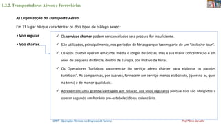 1.2.2. Transportadoras Aéreas e Ferroviárias
OTET – Operações Técnicas nas Empresas de Turismo Prof.ª Ema Carvalho
A) Organização do Transporte Aéreo
Em 1º lugar há que caracterizar os dois tipos de tráfego aéreo:
• Voo regular
• Voo charter.
 Os serviços charter podem ser cancelados se a procura for insuficiente.
 São utilizados, principalmente, nos períodos de férias porque fazem parte de um “inclusive tour”.
 Os voos charter operam em curta, média e longas distâncias, mas a sua maior concentração é em
voos de pequena distância, dentro da Europa, por motivo de férias.
 Os Operadores Turísticos socorrem-se do serviço aéreo charter para elaborar os pacotes
turísticos”. As companhias, por sua vez, fornecem um serviço menos elaborado, (quer no ar, quer
na terra) e de menor qualidade.
 Apresentam uma grande vantagem em relação aos voos regulares porque não são obrigados a
operar segundo um horário pré-estabelecido ou calendário.
 