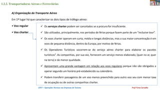 1.2.2. Transportadoras Aéreas e Ferroviárias
OTET – Operações Técnicas nas Empresas de Turismo Prof.ª Ema Carvalho
A) Organização do Transporte Aéreo
Em 1º lugar há que caracterizar os dois tipos de tráfego aéreo:
• Voo regular
• Voo charter.
 Os serviços charter podem ser cancelados se a procura for insuficiente.
 São utilizados, principalmente, nos períodos de férias porque fazem parte de um “inclusive tour”.
 Os voos charter operam em curta, média e longas distâncias, mas a sua maior concentração é em
voos de pequena distância, dentro da Europa, por motivo de férias.
 Os Operadores Turísticos socorrem-se do serviço aéreo charter para elaborar os pacotes
turísticos”. As companhias, por sua vez, fornecem um serviço menos elaborado, (quer no ar, quer
na terra) e de menor qualidade.
 Apresentam uma grande vantagem em relação aos voos regulares porque não são obrigados a
operar segundo um horário pré-estabelecido ou calendário.
 Podem transferir passageiros de um voo menos preenchido para outro voo seu com menor taxa
de ocupação ou de outras companhias charter.
 