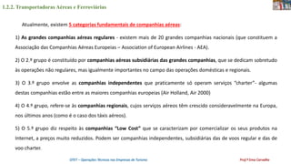 1.2.2. Transportadoras Aéreas e Ferroviárias
OTET – Operações Técnicas nas Empresas de Turismo Prof.ª Ema Carvalho
Atualmente, existem 5 categorias fundamentais de companhias aéreas:
1) As grandes companhias aéreas regulares - existem mais de 20 grandes companhias nacionais (que constituem a
Associação das Companhias Aéreas Europeias – Association of European Airlines - AEA).
2) O 2.º grupo é constituído por companhias aéreas subsidiárias das grandes companhias, que se dedicam sobretudo
às operações não regulares, mas igualmente importantes no campo das operações domésticas e regionais.
3) O 3.º grupo envolve as companhias independentes que praticamente só operam serviços “charter”- algumas
destas companhias estão entre as maiores companhias europeias (Air Holland, Air 2000)
4) O 4.º grupo, refere-se às companhias regionais, cujos serviços aéreos têm crescido consideravelmente na Europa,
nos últimos anos (como é o caso dos táxis aéreos).
5) O 5.º grupo diz respeito às companhias “Low Cost” que se caracterizam por comercializar os seus produtos na
Internet, a preços muito reduzidos. Podem ser companhias independentes, subsidiárias das de voos regular e das de
voo charter.
 