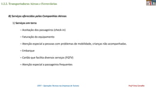 1.2.2. Transportadoras Aéreas e Ferroviárias
OTET – Operações Técnicas nas Empresas de Turismo Prof.ª Ema Carvalho
B) Serviços oferecidos pelas Companhias Aéreas
1) Serviços em terra
– Aceitação dos passageiros (check-in)
– Faturação do equipamento
– Atenção especial a pessoas com problemas de mobilidade, crianças não acompanhadas.
– Embarque
– Cartão que facilita diversos serviços (FQTV)
– Atenção especial a passageiros frequentes
 