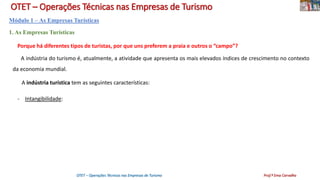 OTET – Operações Técnicas nas Empresas de Turismo
Módulo 1 – As Empresas Turísticas
1. As Empresas Turísticas
Porque há diferentes tipos de turistas, por que uns preferem a praia e outros o “campo”?
A indústria do turismo é, atualmente, a atividade que apresenta os mais elevados índices de crescimento no contexto
da economia mundial.
A indústria turística tem as seguintes características:
- Intangibilidade:
OTET – Operações Técnicas nas Empresas de Turismo Prof.ª Ema Carvalho
 