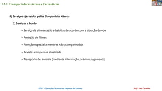 1.2.2. Transportadoras Aéreas e Ferroviárias
OTET – Operações Técnicas nas Empresas de Turismo Prof.ª Ema Carvalho
B) Serviços oferecidos pelas Companhias Aéreas
2) Serviços a bordo
– Serviço de alimentação e bebidas de acordo com a duração do voo
– Projeção de filmes
– Atenção especial a menores não acompanhados
– Revistas e imprensa atualizada
– Transporte de animais (mediante informação prévia e pagamento)
 