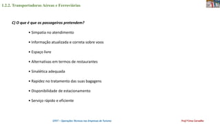 1.2.2. Transportadoras Aéreas e Ferroviárias
OTET – Operações Técnicas nas Empresas de Turismo Prof.ª Ema Carvalho
C) O que é que os passageiros pretendem?
• Simpatia no atendimento
• Informação atualizada e correta sobre voos
• Espaço livre
• Alternativas em termos de restaurantes
• Sinalética adequada
• Rapidez no tratamento das suas bagagens
• Disponibilidade de estacionamento
• Serviço rápido e eficiente
 