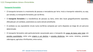 1.2.2. Transportadoras Aéreas e Ferroviárias
OTET – Operações Técnicas nas Empresas de Turismo Prof.ª Ema Carvalho
Transporte Ferroviário
• O transporte terrestre é o movimento de pessoas e mercadorias por terra. Inclui o transporte rodoviário, ou seja,
por estrada, e o transporte ferroviário, por via-férrea.
• O transporte ferroviário é a transferência de pessoas ou bens, entre dois locais geograficamente separados,
efetuada por um comboio, automotora ou outro veículo semelhante.
• O comboio ou seu equivalente circula numa via-férrea composta por carris dispostos ao longo de um percurso
determinado.
• O transporte ferroviário está particularmente vocacionado para o transporte de cargas de baixo valor total, em
grandes quantidades, entre uma origem e um destino, a grandes distâncias, tais como: minérios, produtos
siderúrgicos, agrícolas e fertilizantes, entre outros.
 