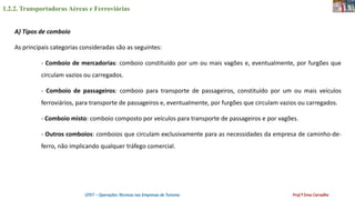 1.2.2. Transportadoras Aéreas e Ferroviárias
OTET – Operações Técnicas nas Empresas de Turismo Prof.ª Ema Carvalho
A) Tipos de comboio
As principais categorias consideradas são as seguintes:
- Comboio de mercadorias: comboio constituído por um ou mais vagões e, eventualmente, por furgões que
circulam vazios ou carregados.
- Comboio de passageiros: comboio para transporte de passageiros, constituído por um ou mais veículos
ferroviários, para transporte de passageiros e, eventualmente, por furgões que circulam vazios ou carregados.
- Comboio misto: comboio composto por veículos para transporte de passageiros e por vagões.
- Outros comboios: comboios que circulam exclusivamente para as necessidades da empresa de caminho-de-
ferro, não implicando qualquer tráfego comercial.
 