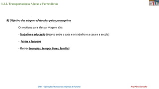 1.2.2. Transportadoras Aéreas e Ferroviárias
OTET – Operações Técnicas nas Empresas de Turismo Prof.ª Ema Carvalho
B) Objetivo das viagens efetuadas pelos passageiros
Os motivos para efetuar viagens são:
- Trabalho e educação (trajeto entre a casa e o trabalho e a casa e a escola)
- Férias e feriados
- Outros (compras, tempos livres, família)
 