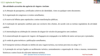1.2.3. Agências de Viagens
OTET – Operações Técnicas nas Empresas de Turismo Prof.ª Ema Carvalho
São atividades acessórias das agências de viagens e turismo
a) A obtenção de passaportes, certificados coletivos de identidade, vistos ou qualquer outro documento;
b) A organização de congressos e eventos semelhantes;
c) A reserva de bilhetes para espetáculos e outras manifestações públicas;
d) A realização de operações cambiais para uso exclusivo dos clientes, de acordo com as normas reguladoras da atividade
cambial;
c) A intermediação na celebração de contratos de aluguer de veículos de passageiros sem condutor;
f) A comercialização de seguros de viagem e de bagagem em conjugação e no âmbito de outros serviços por si prestados;
g) A venda de guias turísticos e publicações semelhantes;
h) O transporte turístico efetuado no âmbito de uma viagem turística, nos termos previstos no artigo 14.º;
i) A prestação de serviços ligados ao acolhimento turístico, nomeadamente a organização de visitas a museus, monumentos
históricos e outros locais de relevante interesse turístico.
 