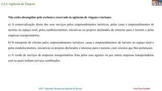 1.2.3. Agências de Viagens
OTET – Operações Técnicas nas Empresas de Turismo Prof.ª Ema Carvalho
Não estão abrangidas pelo exclusivo reservado às agências de viagens e turismo:
a) A comercialização direta dos seus serviços pelos empreendimentos turísticos, pelas casas e empreendimentos de
turismo no espaço rural, pelos estabelecimentos, iniciativas ou projetos declarados de interesse para o turismo e pelas
empresas transportadoras;
b) O transporte de clientes pelos empreendimentos turísticos, casas e empreendimentos de turismo no espaço rural e
pelos estabelecimentos, iniciativas ou projetos declarados e interesse para o turismo, com veículos que lhes pertençam;
c) A venda de serviços de empresas transportadoras feita pelos seus agentes ou por outras empresas transportadoras
com as quais tenham serviços combinados.
 