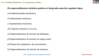 1.2.4. Unidades Hoteleiras e de alojamento turístico
OTET – Operações Técnicas nas Empresas de Turismo Prof.ª Ema Carvalho
Os empreendimentos turísticos podem ser integrados num dos seguintes tipos:
a) Estabelecimentos hoteleiros;
b) Aldeamentos turísticos;
c) Apartamentos turísticos;
d) Conjuntos turísticos (resorts);
e) Empreendimentos de turismo de habitação;
f) Empreendimentos de turismo no espaço rural;
g) Parques de campismo e de caravanismo;
h) Empreendimentos de turismo da natureza.
 