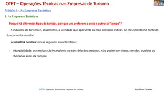 OTET – Operações Técnicas nas Empresas de Turismo
Módulo 1 – As Empresas Turísticas
1. As Empresas Turísticas
Porque há diferentes tipos de turistas, por que uns preferem a praia e outros o “campo”?
A indústria do turismo é, atualmente, a atividade que apresenta os mais elevados índices de crescimento no contexto
da economia mundial.
A indústria turística tem as seguintes características:
- Intangibilidade: os serviços são intangíveis. Ao contrário dos produtos, não podem ser vistos, sentidos, ouvidos ou
cheirados antes da compra;
OTET – Operações Técnicas nas Empresas de Turismo Prof.ª Ema Carvalho
 