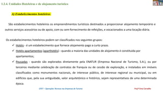 1.2.4. Unidades Hoteleiras e de alojamento turístico
OTET – Operações Técnicas nas Empresas de Turismo Prof.ª Ema Carvalho
A) Estabelecimentos hoteleiros
São estabelecimentos hoteleiros os empreendimentos turísticos destinados a proporcionar alojamento temporário e
outros serviços acessórios ou de apoio, com ou sem fornecimento de refeições, e vocacionados a uma locação diária.
Os estabelecimentos hoteleiros podem ser classificados nos seguintes grupos:
 Hotéis - é um estabelecimento que fornece alojamento pago a curto prazo.
 Hotéis-apartamentos (aparthotéis) - quando a maioria das unidades de alojamento é constituída por
apartamentos;
 Pousadas - quando são explorados diretamente pela ENATUR (Empresa Nacional de Turismo, S.A.), ou por
terceiros mediante celebração de contratos de franquia ou de cessão de exploração, e instalados em imóveis
classificados como monumentos nacionais, de interesse público, de interesse regional ou municipal, ou em
edifícios que, pela sua antiguidade, valor arquitetónico e histórico, sejam representativos de uma determinada
época.
 