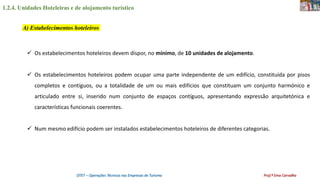 1.2.4. Unidades Hoteleiras e de alojamento turístico
OTET – Operações Técnicas nas Empresas de Turismo Prof.ª Ema Carvalho
 Os estabelecimentos hoteleiros devem dispor, no mínimo, de 10 unidades de alojamento.
 Os estabelecimentos hoteleiros podem ocupar uma parte independente de um edifício, constituída por pisos
completos e contíguos, ou a totalidade de um ou mais edifícios que constituam um conjunto harmónico e
articulado entre si, inserido num conjunto de espaços contíguos, apresentando expressão arquitetónica e
características funcionais coerentes.
 Num mesmo edifício podem ser instalados estabelecimentos hoteleiros de diferentes categorias.
A) Estabelecimentos hoteleiros
 