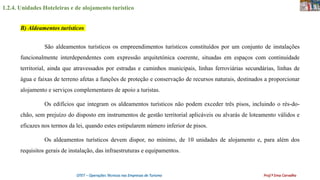 1.2.4. Unidades Hoteleiras e de alojamento turístico
OTET – Operações Técnicas nas Empresas de Turismo Prof.ª Ema Carvalho
São aldeamentos turísticos os empreendimentos turísticos constituídos por um conjunto de instalações
funcionalmente interdependentes com expressão arquitetónica coerente, situadas em espaços com continuidade
territorial, ainda que atravessados por estradas e caminhos municipais, linhas ferroviárias secundárias, linhas de
água e faixas de terreno afetas a funções de proteção e conservação de recursos naturais, destinados a proporcionar
alojamento e serviços complementares de apoio a turistas.
Os edifícios que integram os aldeamentos turísticos não podem exceder três pisos, incluindo o rés-do-
chão, sem prejuízo do disposto em instrumentos de gestão territorial aplicáveis ou alvarás de loteamento válidos e
eficazes nos termos da lei, quando estes estipularem número inferior de pisos.
Os aldeamentos turísticos devem dispor, no mínimo, de 10 unidades de alojamento e, para além dos
requisitos gerais de instalação, das infraestruturas e equipamentos.
B) Aldeamentos turísticos
 